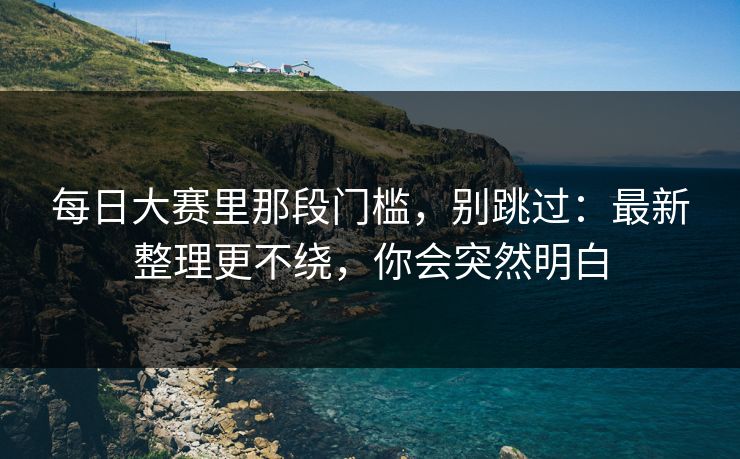 每日大赛里那段门槛,别跳过:最新整理更不绕,你会突然明白 每日大赛里那段门槛,别跳过:最新整理更不绕,你会突然明白