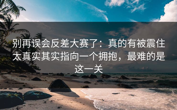 别再误会反差大赛了：真的有被震住太真实其实指向一个拥抱，最难的是这一关