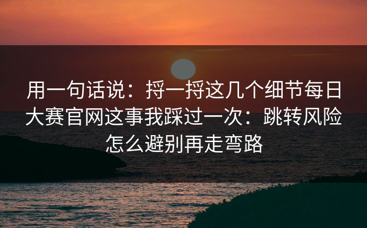 用一句话说:捋一捋这几个细节每日大赛官网这事我踩过一次:跳转风险怎么避别再走弯路 用一句话说:捋一捋这几个细节每日大赛官网这事我踩过一次:跳转风险怎么避别再走弯路