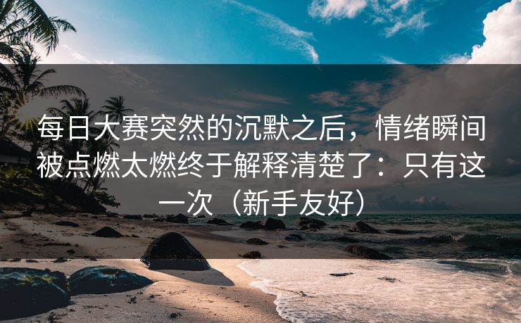 每日大赛突然的沉默之后,情绪瞬间被点燃太燃终于解释清楚了:只有这一次(新手友好) 每日大赛突然的沉默之后,情绪瞬间被点燃太燃终于解释清楚了:只有这一次(新手友好)