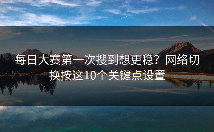 每日大赛第一次搜到想更稳？网络切换按这10个关键点设置
