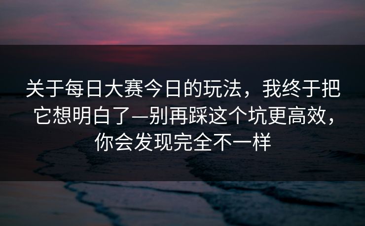 关于每日大赛今日的玩法,我终于把它想明白了—别再踩这个坑更高效,你会发现完全不一样 关于每日大赛今日的玩法,我终于把它想明白了—别再踩这个坑更高效,你会发现完全不一样