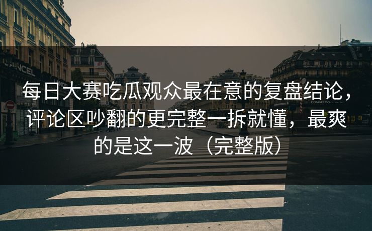 每日大赛吃瓜观众最在意的复盘结论,评论区吵翻的更完整一拆就懂,最爽的是这一波(完整版) 每日大赛吃瓜观众最在意的复盘结论,评论区吵翻的更完整一拆就懂,最爽的是这一波(完整版)