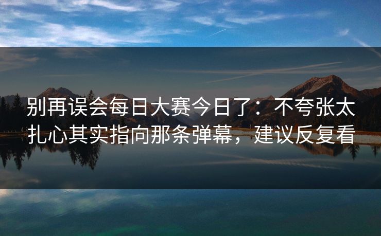 别再误会每日大赛今日了:不夸张太扎心其实指向那条弹幕,建议反复看 别再误会每日大赛今日了:不夸张太扎心其实指向那条弹幕,建议反复看