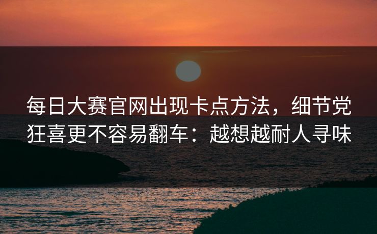 每日大赛官网出现卡点方法,细节党狂喜更不容易翻车:越想越耐人寻味 每日大赛官网出现卡点方法,细节党狂喜更不容易翻车:越想越耐人寻味