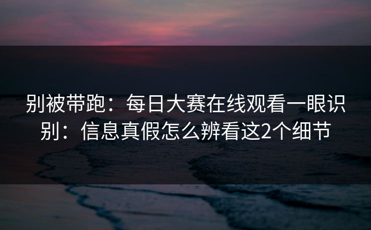 别被带跑:每日大赛在线观看一眼识别:信息真假怎么辨看这2个细节 别被带跑:每日大赛在线观看一眼识别:信息真假怎么辨看这2个细节