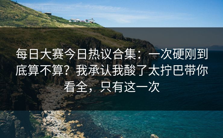 每日大赛今日热议合集:一次硬刚到底算不算?我承认我酸了太拧巴带你看全,只有这一次 每日大赛今日热议合集:一次硬刚到底算不算?我承认我酸了太拧巴带你看全,只有这一次