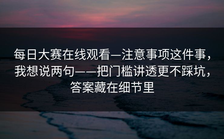 每日大赛在线观看—注意事项这件事,我想说两句——把门槛讲透更不踩坑,答案藏在细节里