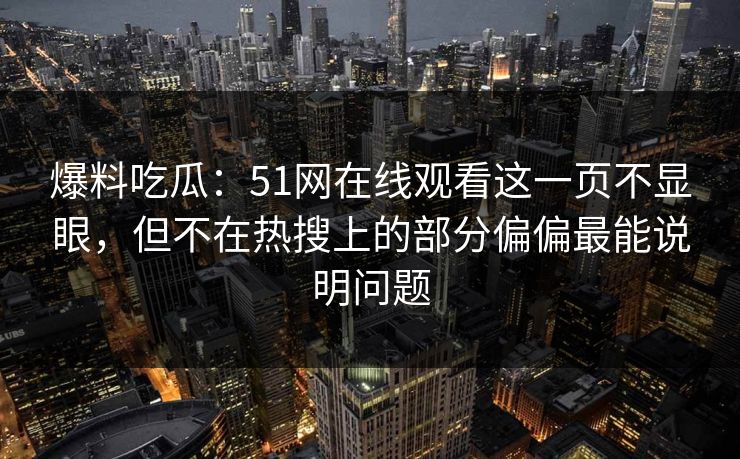 爆料吃瓜:51网在线观看这一页不显眼,但不在热搜上的部分偏偏最能说明问题 爆料吃瓜:51网在线观看这一页不显眼,但不在热搜上的部分偏偏最能说明问题